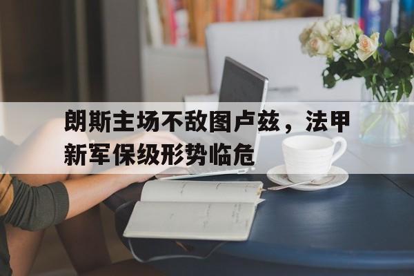 开云app-朗斯主场不敌图卢兹，法甲新军保级形势临危的简单介绍